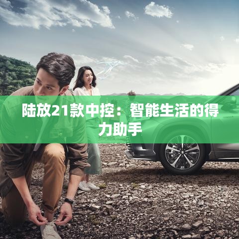 陆放21款中控:智能生活的得力助手