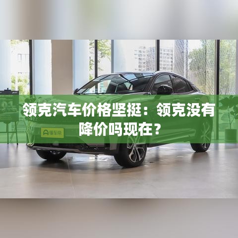 领克汽车价格坚挺:领克没有降价吗现在?