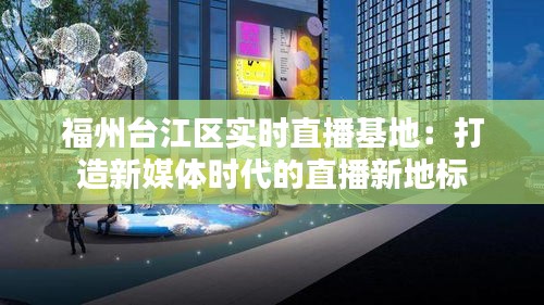 福州台江区实时直播基地:打造新媒体时代的直播新地标