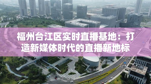 福州台江区实时直播基地:打造新媒体时代的直播新地标