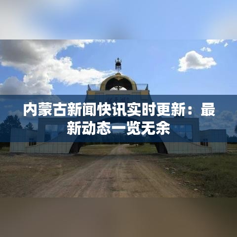 内蒙古新闻快讯实时更新：最新动态一览无余
