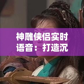 神雕侠侣实时语音:打造沉浸式武侠体验的全新利器