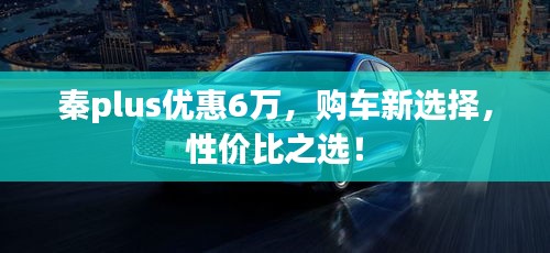 秦plus优惠6万，购车新选择，性价比之选！