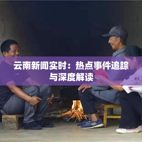 云南新闻实时：热点事件追踪与深度解读