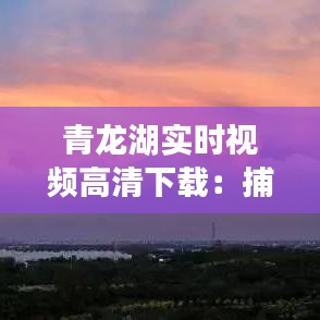青龙湖实时视频高清下载：捕捉湖光山色的每一刻