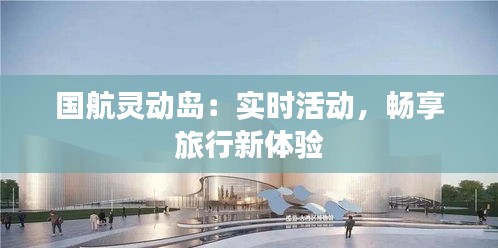 国航灵动岛:实时活动,畅享旅行新体验