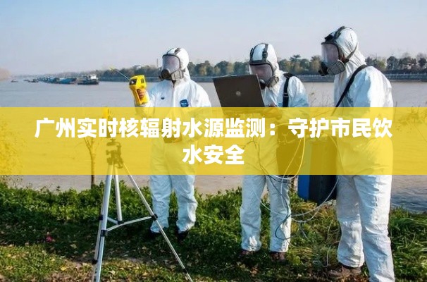 广州实时核辐射水源监测:守护市民饮水安全