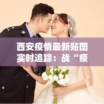 西安疫情最新贴图实时追踪:战“疫”一线的坚守与希望