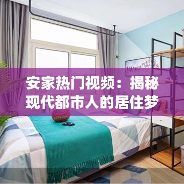 安家热门视频:揭秘现代都市人的居住梦想与挑战