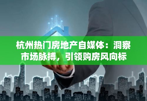 杭州热门房地产自媒体:洞察市场脉搏,引领购房风向标