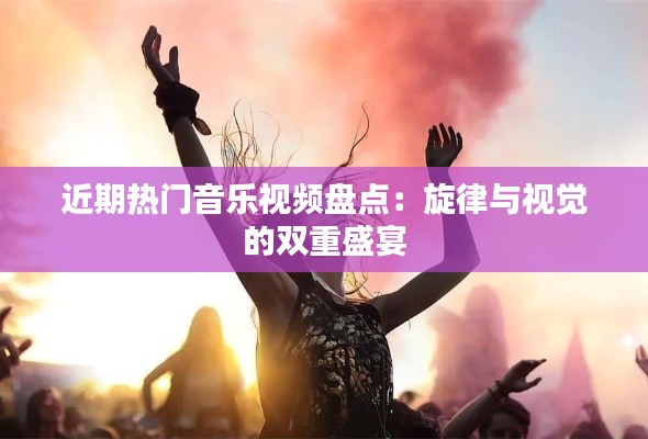 近期热门音乐视频盘点:旋律与视觉的双重盛宴