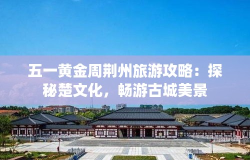 五一黄金周荆州旅游攻略:探秘楚文化,畅游古城美景