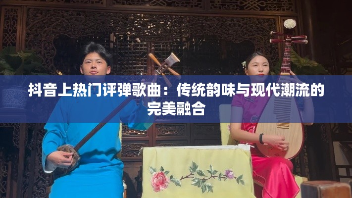 抖音上热门评弹歌曲:传统韵味与现代潮流的完美融合