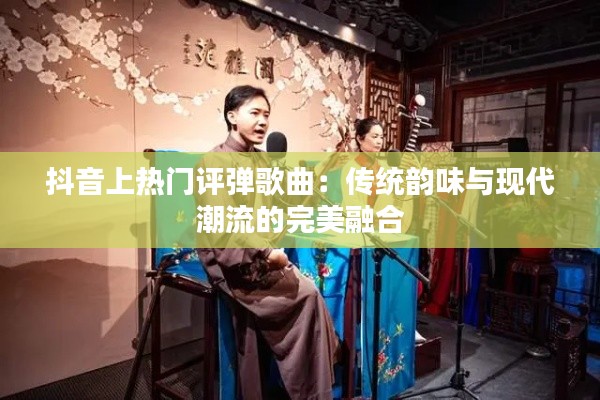 抖音上热门评弹歌曲:传统韵味与现代潮流的完美融合
