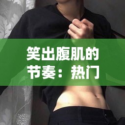 笑出腹肌的节奏:热门搞笑音乐盘点