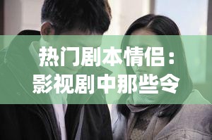 热门剧本情侣：影视剧中那些令人难忘的爱情故事