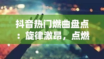 抖音热门燃曲盘点:旋律激昂,点燃你的青春热血