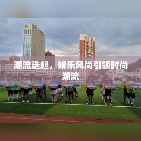 潮流迭起,娱乐风尚引领时尚潮流