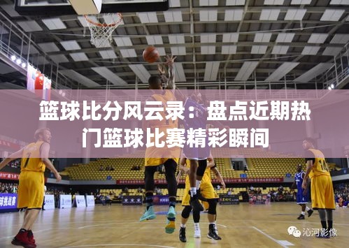 篮球比分风云录:盘点近期热门篮球比赛精彩瞬间