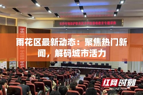 雨花区最新动态:聚焦热门新闻,解码城市活力