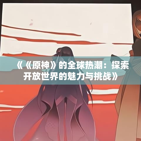 《《原神》的全球热潮:探索开放世界的魅力与挑战》