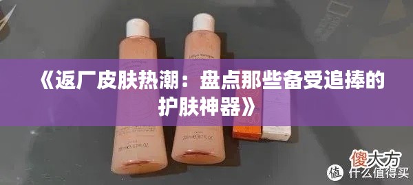 《返厂皮肤热潮:盘点那些备受追捧的护肤神器》