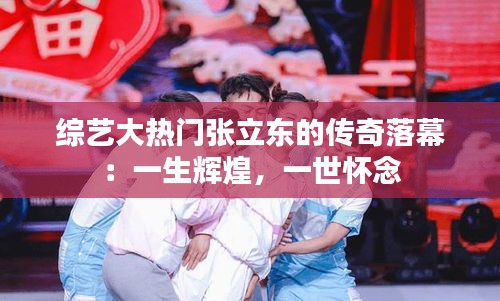 综艺大热门张立东的传奇落幕:一生辉煌,一世怀念