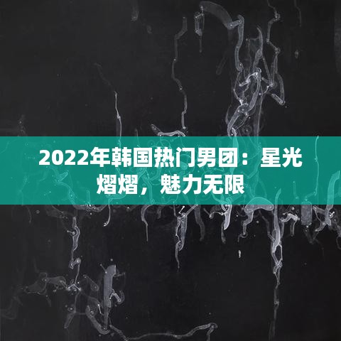 2022年韩国热门男团:星光熠熠,魅力无限