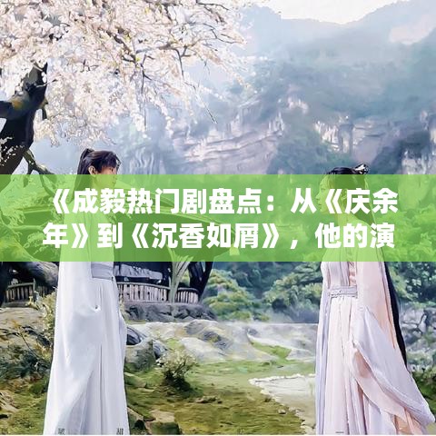 《成毅热门剧盘点:从《庆余年》到《沉香如屑》,他的演艺之路璀璨夺目》