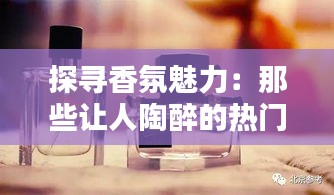探寻香氛魅力:那些让人陶醉的热门香水