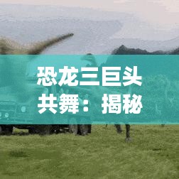 恐龙三巨头共舞:揭秘史前生物的社交奇观
