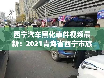 西宁汽车黑化事件视频最新:2021青海省西宁市旅游黑车