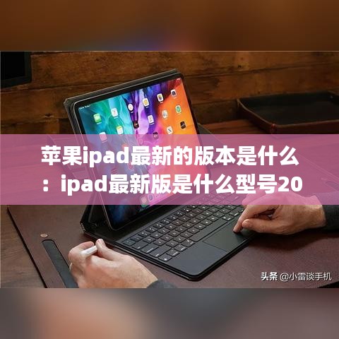 苹果ipad最新的版本是什么:ipad最新版是什么型号2021