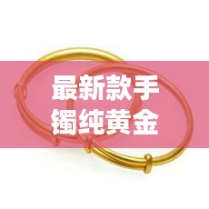 最新款手镯纯黄金图片及价格:最新款手镯的图片