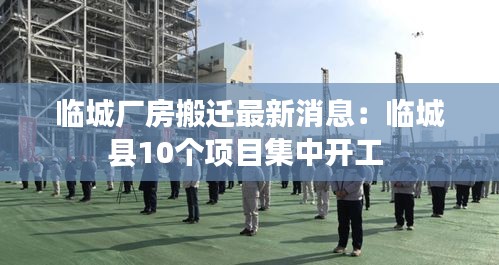 临城厂房搬迁最新消息:临城县10个项目集中开工