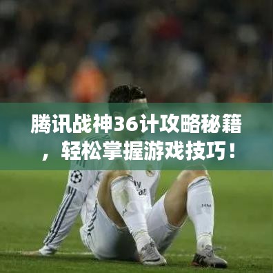 腾讯战神36计攻略秘籍,轻松掌握游戏技巧!