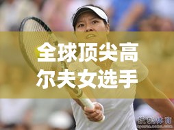 全球顶尖高尔夫女选手排名榜单揭晓!