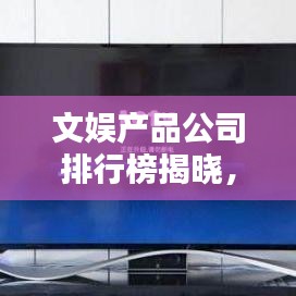 文娱产品公司排行榜揭晓,行业巨头与最新趋势全解析