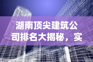 湖南顶尖建筑公司排名大揭秘,实力比拼,谁最牛?