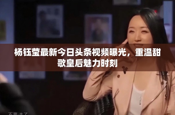 杨钰莹最新今日头条视频曝光,重温甜歌皇后魅力时刻