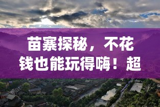 苗寨探秘,不花钱也能玩得嗨!超实用旅游攻略!