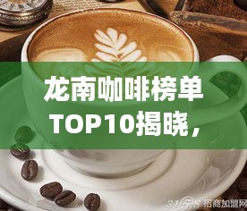 龙南咖啡榜单TOP10揭晓,深度解读浓郁咖啡文化之旅