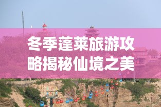 冬季蓬莱旅游攻略揭秘仙境之美