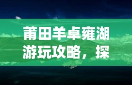 莆田羊卓雍湖游玩攻略,探索美景,尽享湖光山色!