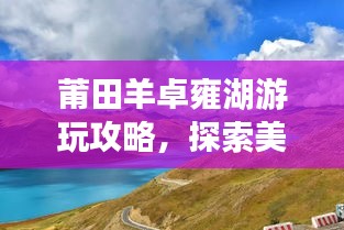 莆田羊卓雍湖游玩攻略,探索美景,尽享湖光山色!