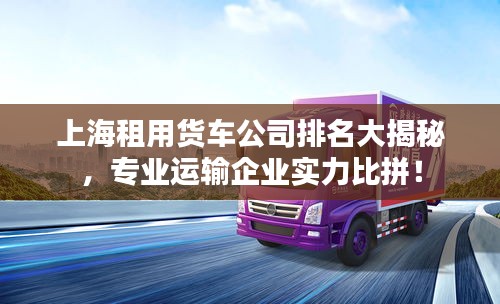 上海租用货车公司排名大揭秘,专业运输企业实力比拼!