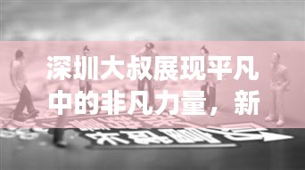 深圳大叔展现平凡中的非凡力量，新闻头条热议励志故事