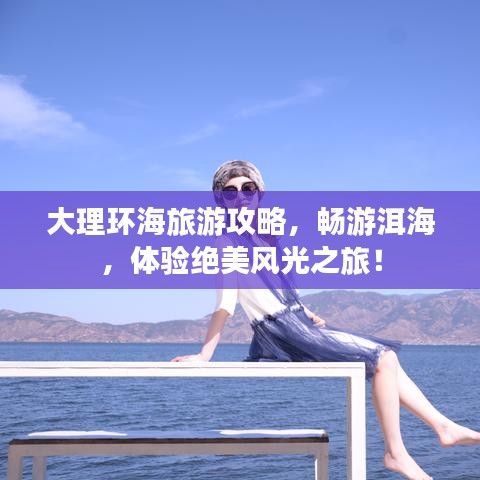 大理环海旅游攻略,畅游洱海,体验绝美风光之旅!