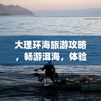 大理环海旅游攻略,畅游洱海,体验绝美风光之旅!