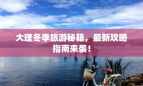 大理冬季旅游秘籍,最新攻略指南来袭!